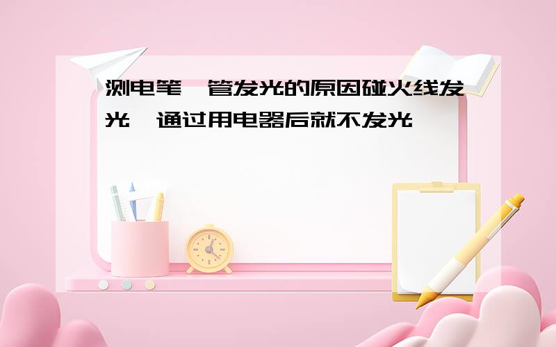 测电笔氖管发光的原因碰火线发光,通过用电器后就不发光,