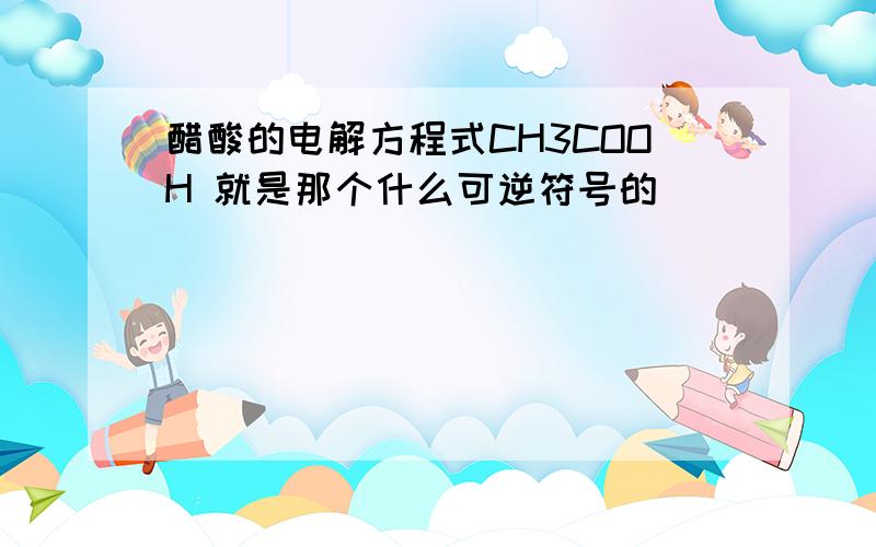 醋酸的电解方程式CH3COOH 就是那个什么可逆符号的