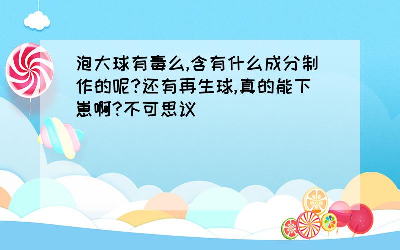 泡大球有毒么,含有什么成分制作的呢?还有再生球,真的能下崽啊?不可思议