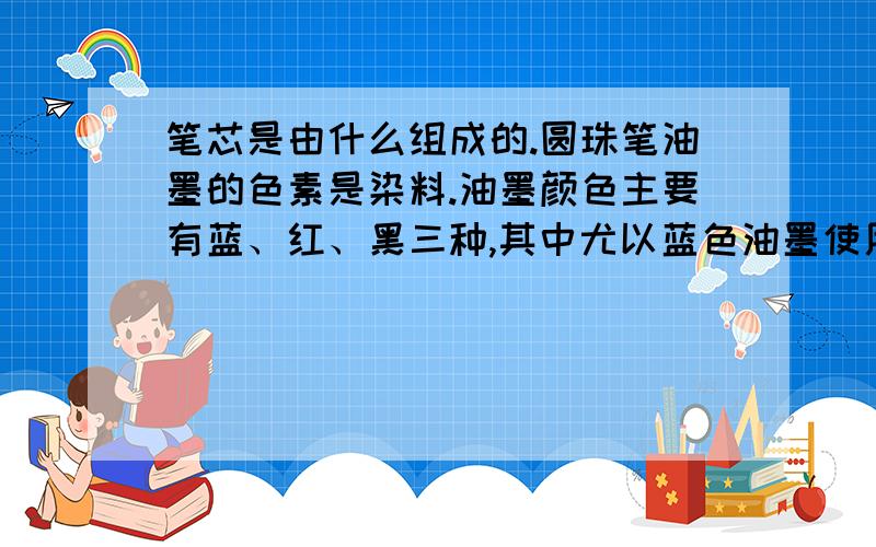 笔芯是由什么组成的.圆珠笔油墨的色素是染料.油墨颜色主要有蓝、红、黑三种,其中尤以蓝色油墨使用最多.过去蓝色油墨中的色素成分是盐基品蓝和盐基青莲,溶剂是氧化蓖麻油、蓖麻油酸.