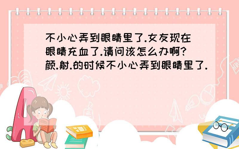 不小心弄到眼睛里了.女友现在眼睛充血了.请问该怎么办啊?颜.射.的时候不小心弄到眼睛里了.