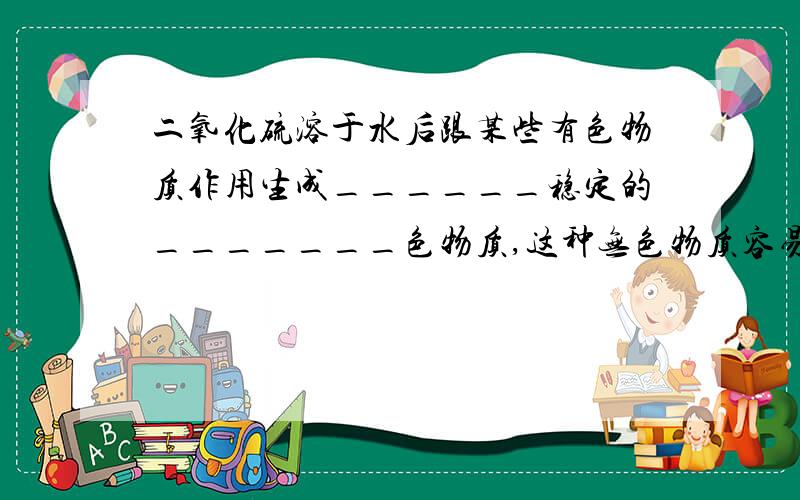 二氧化硫溶于水后跟某些有色物质作用生成______稳定的_______色物质,这种无色物质容易______,而使物质又又恢复原来的颜色。