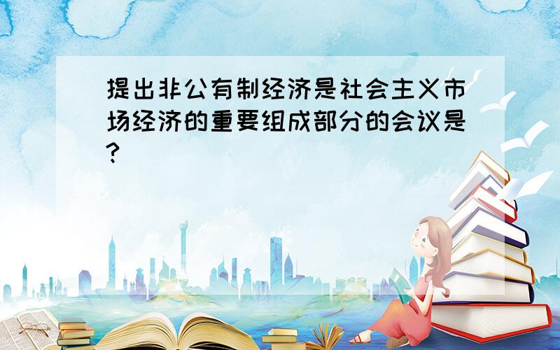 提出非公有制经济是社会主义市场经济的重要组成部分的会议是?