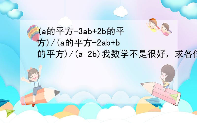 (a的平方-3ab+2b的平方)/(a的平方-2ab+b的平方)/(a-2b)我数学不是很好，求各位大虾帮个忙，一定要在10：30之前！帮一个小小的忙吧，