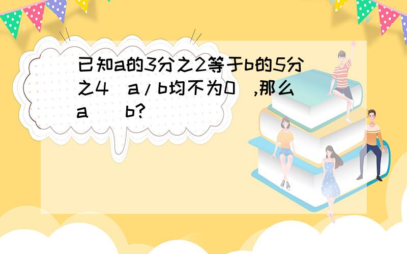 已知a的3分之2等于b的5分之4（a/b均不为0）,那么a（）b?