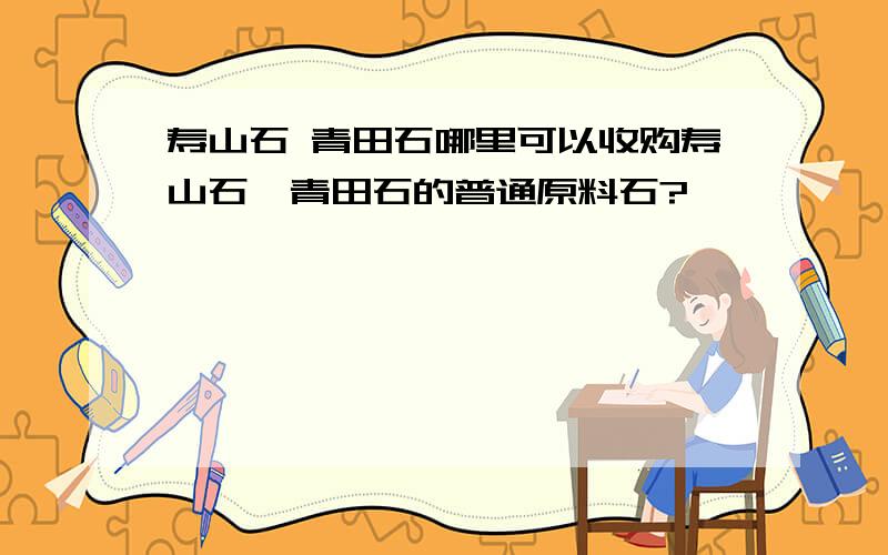 寿山石 青田石哪里可以收购寿山石,青田石的普通原料石?