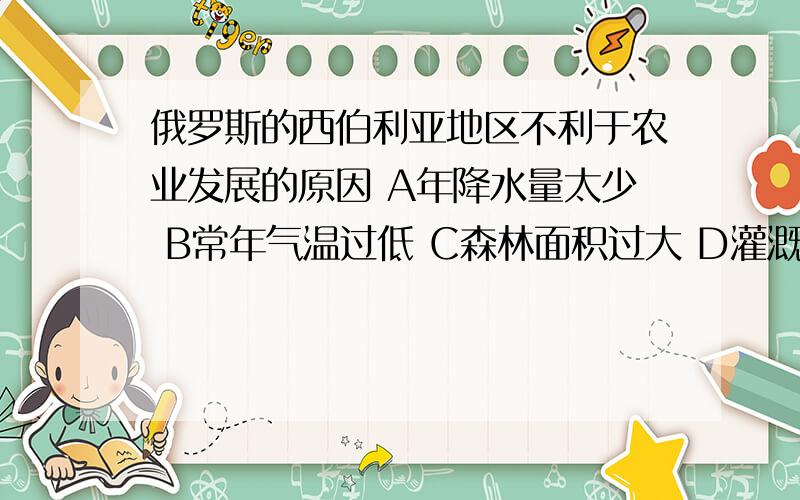 俄罗斯的西伯利亚地区不利于农业发展的原因 A年降水量太少 B常年气温过低 C森林面积过大 D灌溉水源不足