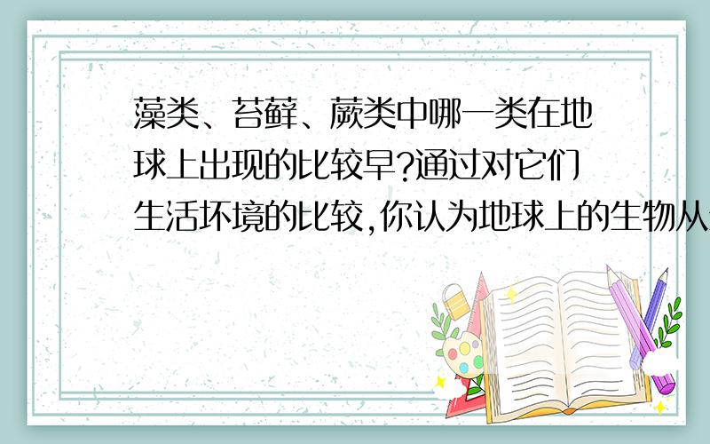 藻类、苔藓、蕨类中哪一类在地球上出现的比较早?通过对它们生活坏境的比较,你认为地球上的生物从生活坏境方面看其变化趋势是怎样的?