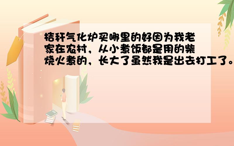 桔秆气化炉买哪里的好因为我老家在农村，从小煮饭都是用的柴烧火煮的，长大了虽然我是出去打工了。不用在去受那个烟雾之苦了。可母亲还在老家既继用烟雾缭绕的柴火煮饭。听说桔秆