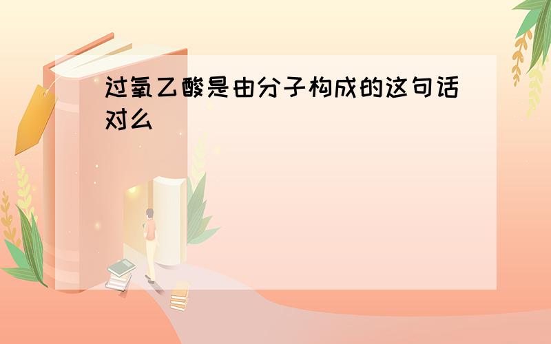 过氧乙酸是由分子构成的这句话对么