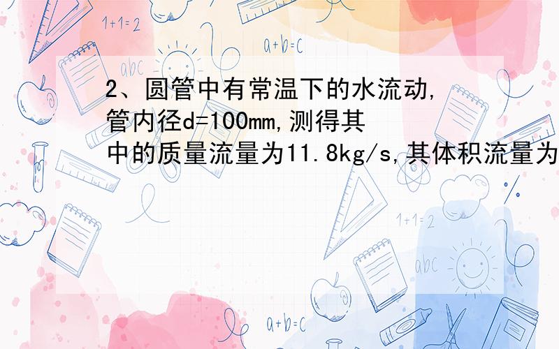 2、圆管中有常温下的水流动,管内径d=100mm,测得其中的质量流量为11.8kg/s,其体积流量为___________,平均流速为__________.