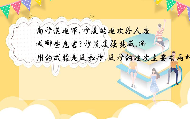 向沙漠进军.沙漠的进攻给人造成哪些危害?沙漠逞强施威,所用的武器是风和沙.风沙的进攻主要有两种方式.一种可以称为“游击战”.狂风一起,沙粒随风飞扬,风愈大,沙的打击力愈强.春天四五