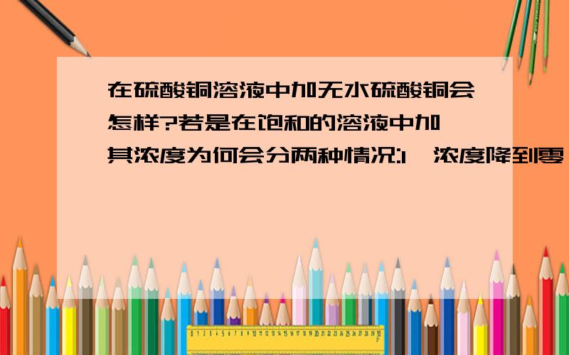 在硫酸铜溶液中加无水硫酸铜会怎样?若是在饱和的溶液中加,其浓度为何会分两种情况:1、浓度降到零；2、浓度不变？