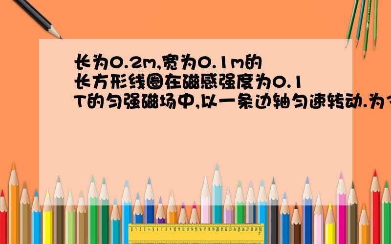 长为0.2m,宽为0.1m的长方形线圈在磁感强度为0.1T的匀强磁场中,以一条边轴匀速转动.为314rad/s,转动轴与磁场方向垂直,若线圈电阻为10Ω,求(1)线圈中电流的最大值