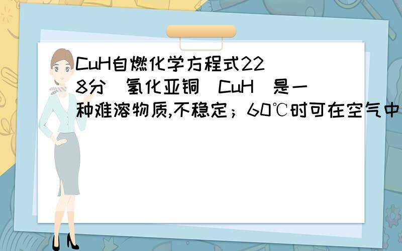 CuH自燃化学方程式22．(8分)氢化亚铜（CuH）是一种难溶物质,不稳定；60℃时可在空气中自燃；与稀盐酸 反应能生成气体,Cu+在酸性条件下发生如下反应 2Cu+ = Cu2+ + Cu.根据以上信息,结合自己所