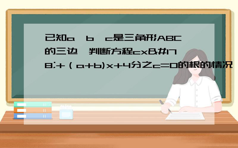 已知a,b,c是三角形ABC的三边,判断方程cx²+（a+b)x+4分之c=0的根的情况