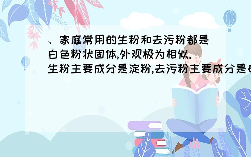 、家庭常用的生粉和去污粉都是白色粉状固体,外观极为相似.生粉主要成分是淀粉,去污粉主要成分是碳酸钠和极细的沙子.下列可以用来区别它们的物品是 A、食盐水 B、酱油 C、白酒 D、碘酒.