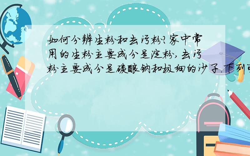 如何分辨生粉和去污粉?家中常用的生粉主要成分是淀粉,去污粉主要成分是碳酸钠和极细的沙子.下列可以用来区别它们的物品是( )A 食盐水 B 酱油 C 白酒 D 碘酒