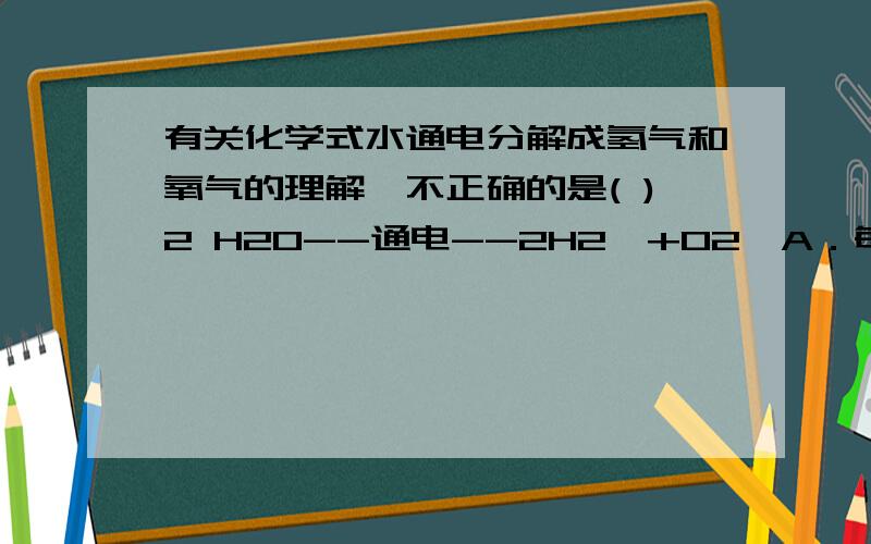 有关化学式水通电分解成氢气和氧气的理解,不正确的是( )2 H2O--通电--2H2↑+O2↑A．每两个水分子通电分解成两个氢分子和一个氧分子B．每两份质量的水通电会生成两份质量的氢气和一份质量