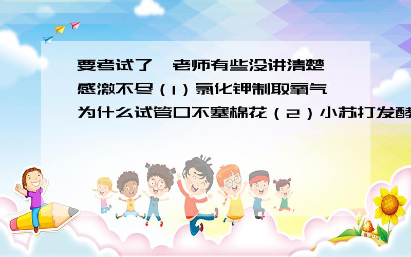 要考试了,老师有些没讲清楚,感激不尽（1）氯化钾制取氧气为什么试管口不塞棉花（2）小苏打发酵原理,大苏打是什么（3）有一道题是一个粒子（没说是原子）图：原子序数为18,电子数为2 8