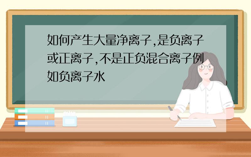 如何产生大量净离子,是负离子或正离子,不是正负混合离子例如负离子水