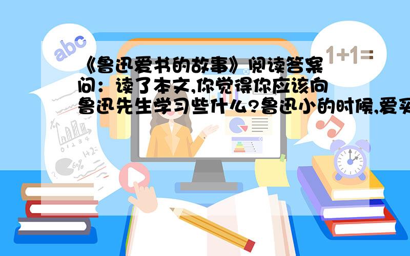 《鲁迅爱书的故事》阅读答案 问：读了本文,你觉得你应该向鲁迅先生学习些什么?鲁迅小的时候,爱买书,爱看书,爱抄书,把书看作宝贝一样.还在进“三味书屋”前,他在自己的启蒙老师——一