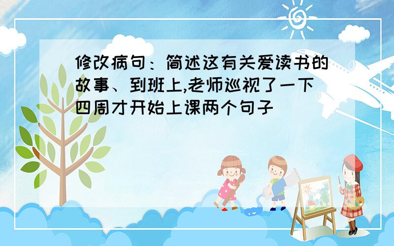 修改病句：简述这有关爱读书的故事、到班上,老师巡视了一下四周才开始上课两个句子