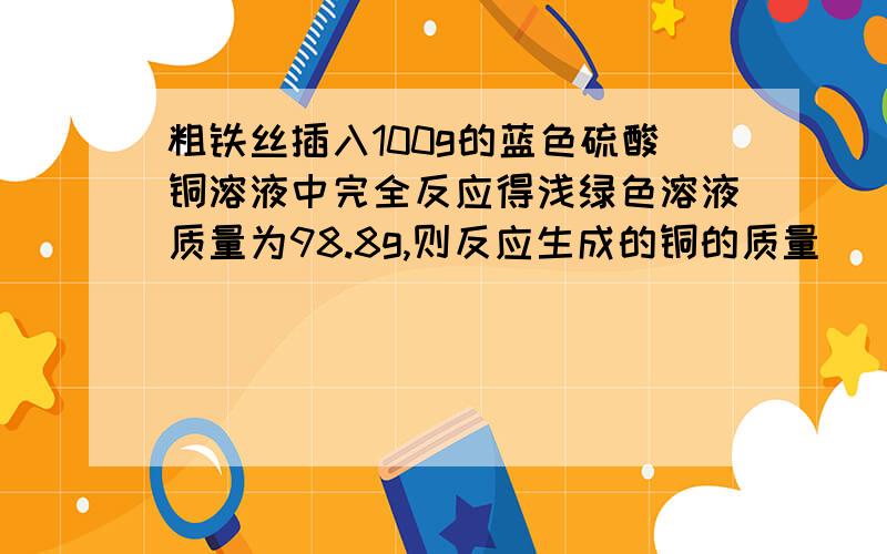 粗铁丝插入100g的蓝色硫酸铜溶液中完全反应得浅绿色溶液质量为98.8g,则反应生成的铜的质量