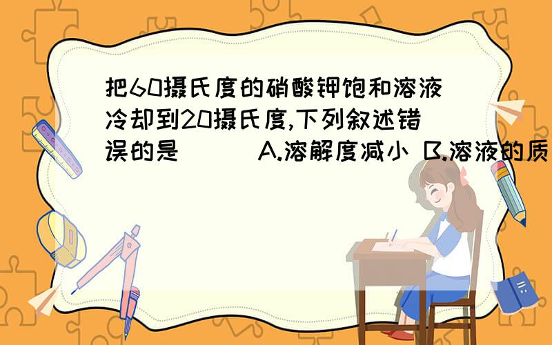 把60摄氏度的硝酸钾饱和溶液冷却到20摄氏度,下列叙述错误的是( ) A.溶解度减小 B.溶液的质量不变 C.溶液由浓变稀 D.溶剂质量不变