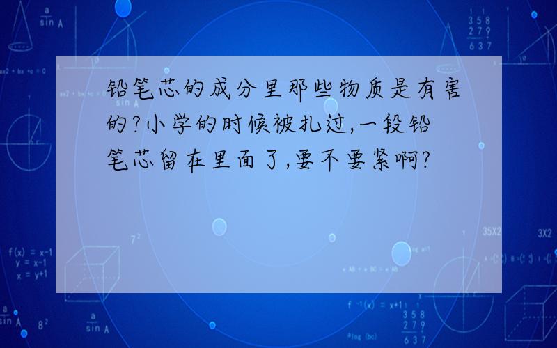 铅笔芯的成分里那些物质是有害的?小学的时候被扎过,一段铅笔芯留在里面了,要不要紧啊?