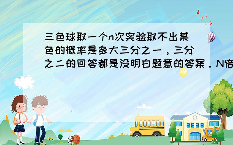 三色球取一个n次实验取不出某色的概率是多大三分之一，三分之二的回答都是没明白题意的答案。N倍的（三分之一的N次方） 的答案不知从何而来？再阐述一下题意：若红球，篮球，黄球三