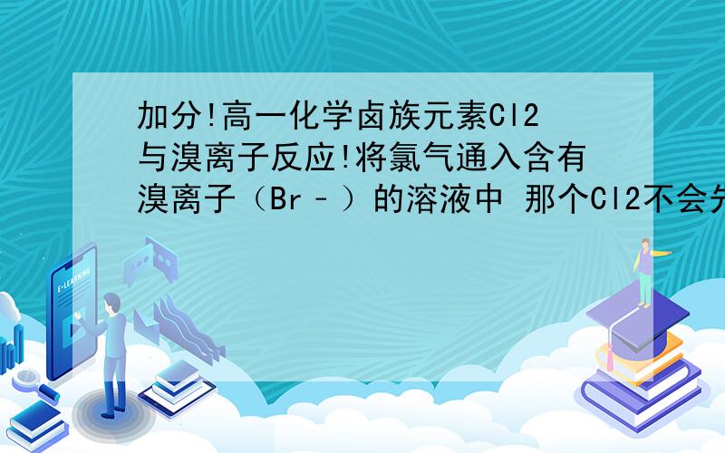 加分!高一化学卤族元素Cl2与溴离子反应!将氯气通入含有溴离子（Br﹣）的溶液中 那个Cl2不会先和H2O反应吗?为什么老师讲题目的时候没有讲到这点而是直接使Cl2与溴离子反应?教科书上的离子