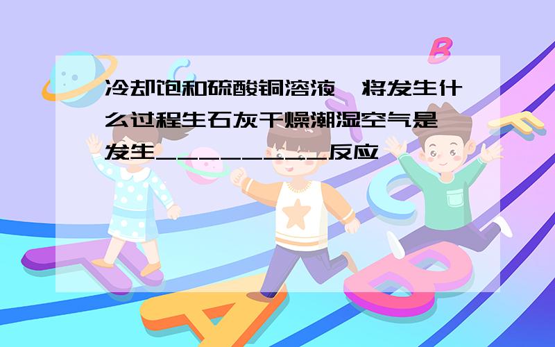 冷却饱和硫酸铜溶液,将发生什么过程生石灰干燥潮湿空气是,发生________反应