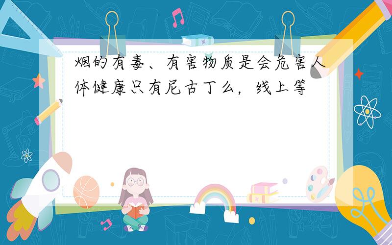 烟的有毒、有害物质是会危害人体健康只有尼古丁么，线上等