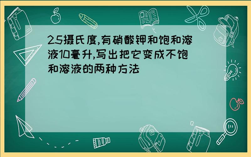 25摄氏度,有硝酸钾和饱和溶液10毫升,写出把它变成不饱和溶液的两种方法