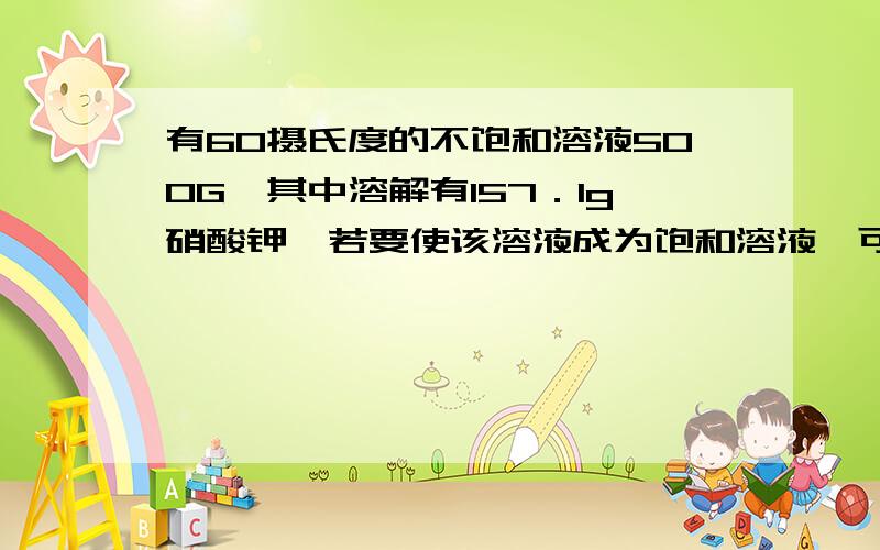 有60摄氏度的不饱和溶液500G,其中溶解有157．1g硝酸钾,若要使该溶液成为饱和溶液,可采用哪些方法?（通过计算回答）硝酸钾在不同温度下的溶解度温度／摄氏度 0 10 20 30 40 50 60溶解度 13.3 20.9