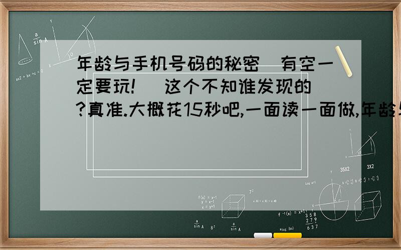 年龄与手机号码的秘密（有空一定要玩!） 这个不知谁发现的?真准.大概花15秒吧,一面读一面做,年龄与手机号码的秘密这个不知谁发现的?真准.大概花15秒吧,一面读一面做,才不会失去乐趣.1、