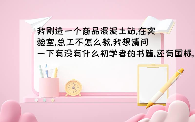 我刚进一个商品混泥土站,在实验室,总工不怎么教,我想请问一下有没有什么初学者的书籍.还有国标,规范那些.想尽快上手.