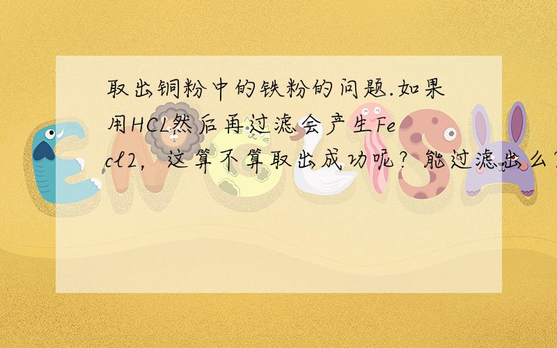 取出铜粉中的铁粉的问题.如果用HCL然后再过滤会产生Fecl2，这算不算取出成功呢？能过滤出么？