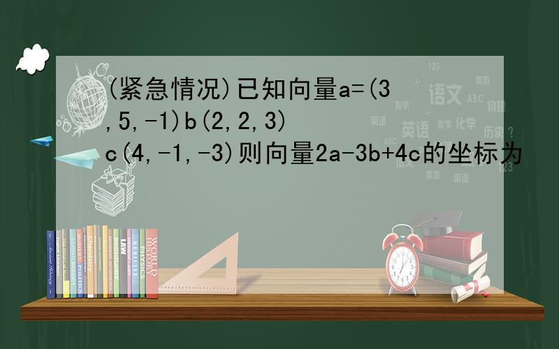 (紧急情况)已知向量a=(3,5,-1)b(2,2,3)c(4,-1,-3)则向量2a-3b+4c的坐标为