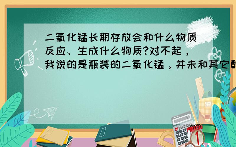 二氧化锰长期存放会和什么物质反应、生成什么物质?对不起，我说的是瓶装的二氧化锰，并未和其它酸、碱等物质接触。