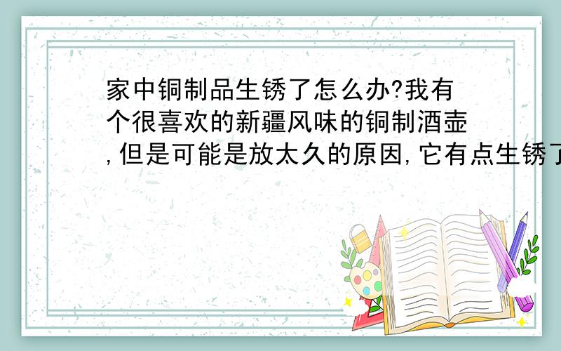 家中铜制品生锈了怎么办?我有个很喜欢的新疆风味的铜制酒壶,但是可能是放太久的原因,它有点生锈了,是那种有点翻绿的铜锈!我很喜欢它的,请帮我救救它吧!