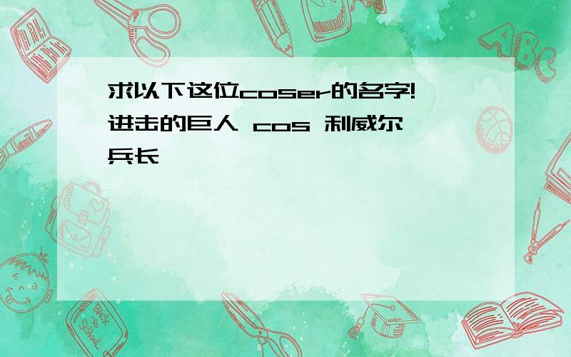 求以下这位coser的名字!进击的巨人 cos 利威尔 兵长