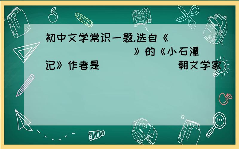 初中文学常识一题.选自《__________》的《小石潭记》作者是_______朝文学家______________.