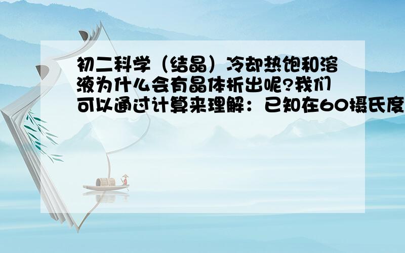 初二科学（结晶）冷却热饱和溶液为什么会有晶体析出呢?我们可以通过计算来理解：已知在60摄氏度和20摄氏度时,硝酸钾溶解度分别为110克和31.6克,则在100水中,在60摄氏度时最多可溶解硝酸