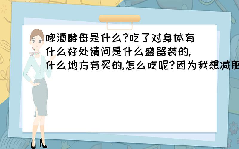 啤酒酵母是什么?吃了对身体有什么好处请问是什么盛器装的,什么地方有买的,怎么吃呢?因为我想减肥,