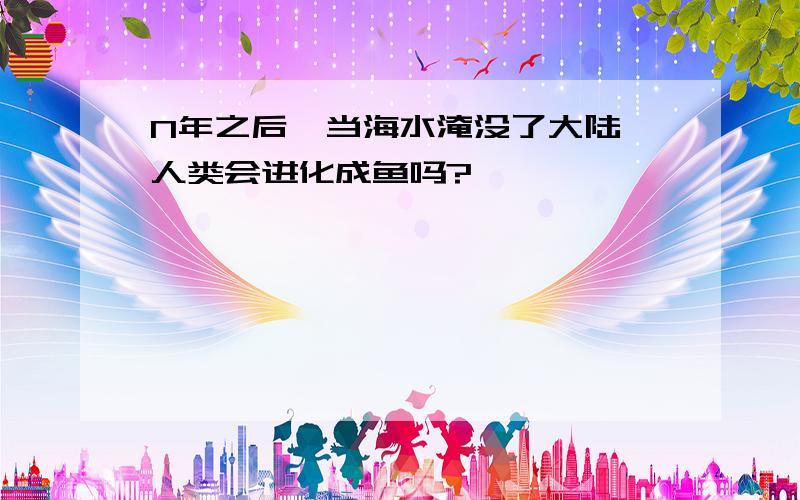 N年之后,当海水淹没了大陆,人类会进化成鱼吗?