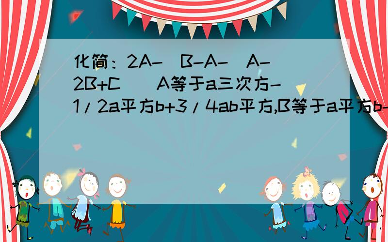 化简：2A-[B-A-(A-2B+C)]A等于a三次方-1/2a平方b+3/4ab平方,B等于a平方b-2/3ab平方+b的立方,C等于3b立方-4a立方-5ab平方