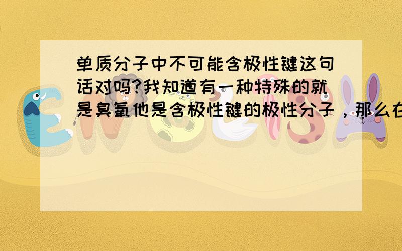 单质分子中不可能含极性键这句话对吗?我知道有一种特殊的就是臭氧他是含极性键的极性分子，那么在高中阶段我们要不要把这个特殊的例子考虑进去呢