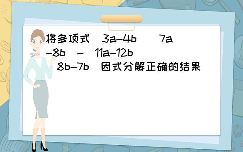 将多项式(3a-4b)(7a-8b)-(11a-12b)(8b-7b)因式分解正确的结果